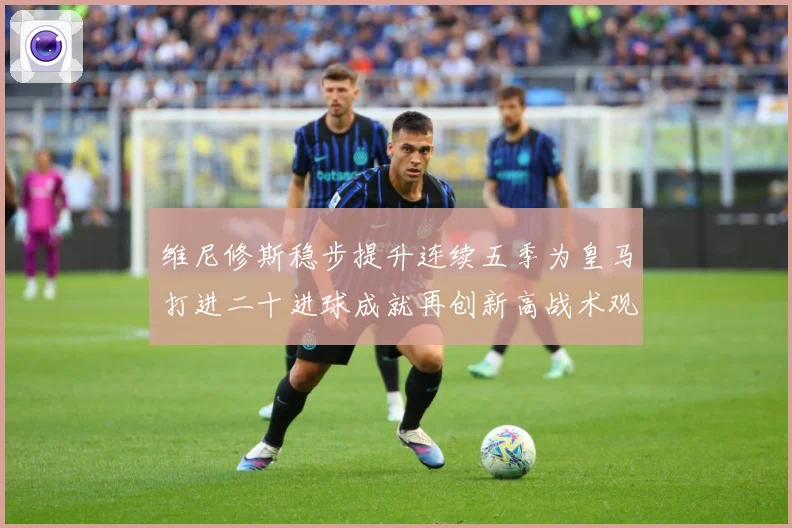 维尼修斯稳步提升连续五季为皇马打进二十进球成就再创新高战术观察