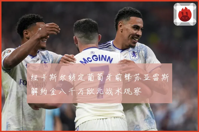 纽卡斯尔锁定葡萄牙前锋苏亚雷斯解约金八千万欧元战术观察