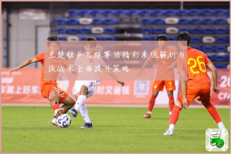 王楚钦乒乓球赛场精彩表现解析与技战术全面提升策略