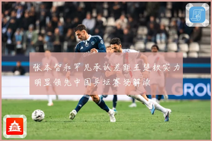 张本智和罕见承认差距王楚钦实力明显领先中国乒坛赛场解读